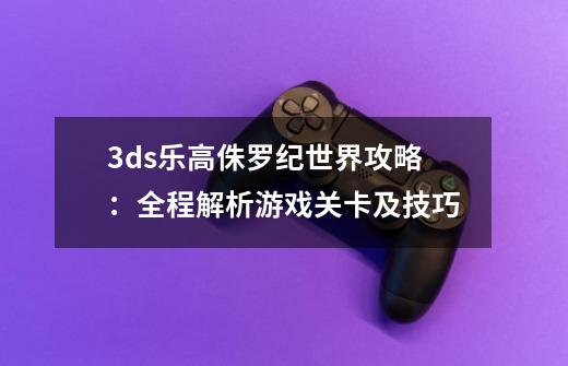 3ds乐高侏罗纪世界攻略:全程解析游戏关卡及技巧-第1张-游戏信息-龙启网