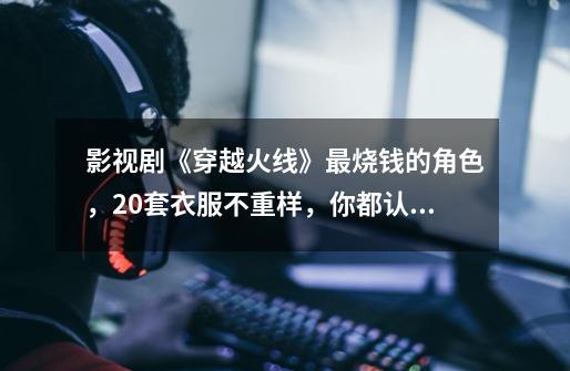 影视剧《穿越火线》最烧钱的角色,20套衣服不重样,你都认识吗_穿越火线搞笑短剧-第1张-游戏信息-龙启网