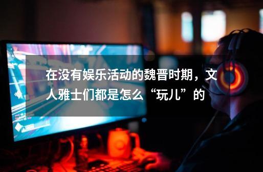 在没有娱乐活动的魏晋时期,文人雅士们都是怎么“玩儿”的-第1张-游戏信息-龙启网