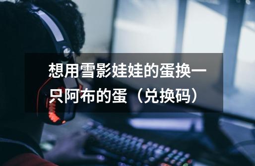 想用雪影娃娃的蛋换一只阿布的蛋（兑换码）-第1张-游戏信息-龙启网