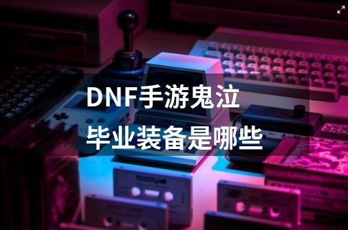 DNF手游鬼泣毕业装备是哪些-第1张-游戏信息-龙启网