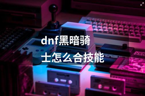 dnf黑暗骑士怎么合技能-第1张-游戏信息-龙启网