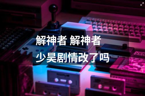 解神者 解神者少昊剧情改了吗-第1张-游戏信息-龙启网