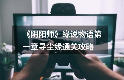 《阴阳师》缘说物语第一章寻尘缘通关攻略-第1张-游戏信息-龙启网