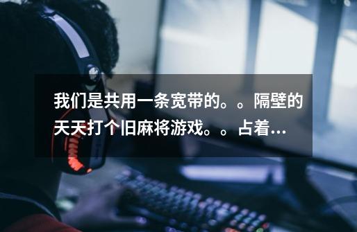 我们是共用一条宽带的。。隔壁的天天打个旧麻将游戏。。占着网速,真是的 怎么办-第1张-游戏信息-龙启网