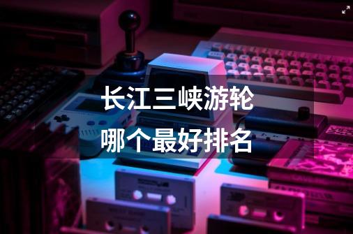 长江三峡游轮哪个最好排名-第1张-游戏信息-龙启网