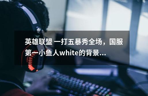 英雄联盟 一打五暴秀全场,国服第一小鱼人white的背景音乐是什么哥-第1张-游戏信息-龙启网