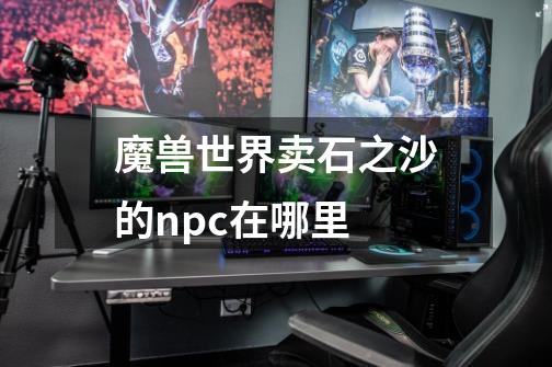 魔兽世界卖石之沙的npc在哪里-第1张-游戏信息-龙启网