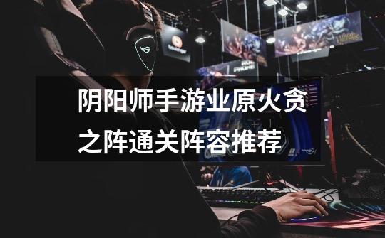 阴阳师手游业原火贪之阵通关阵容推荐-第1张-游戏信息-龙启网