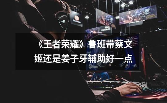 《王者荣耀》鲁班带蔡文姬还是姜子牙辅助好一点-第1张-游戏信息-龙启网
