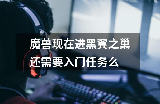 魔兽现在进黑翼之巢还需要入门任务么-第1张-游戏信息-龙启网