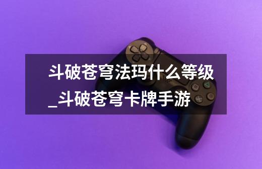 斗破苍穹法玛什么等级_斗破苍穹卡牌手游-第1张-游戏信息-龙启网