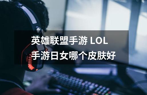 英雄联盟手游 LOL手游日女哪个皮肤好-第1张-游戏信息-龙启网