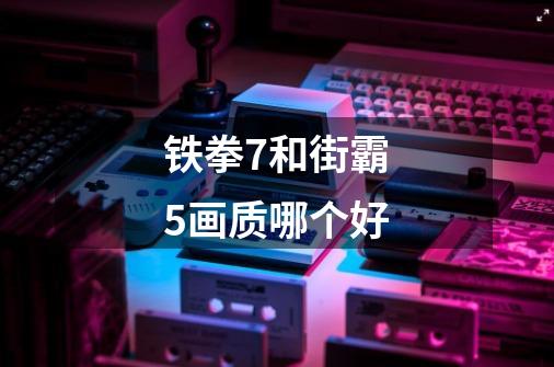 铁拳7和街霸5画质哪个好-第1张-游戏信息-龙启网