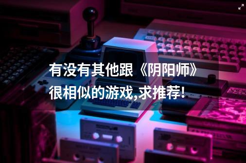 有没有其他跟《阴阳师》很相似的游戏,求推荐!-第1张-游戏信息-龙启网