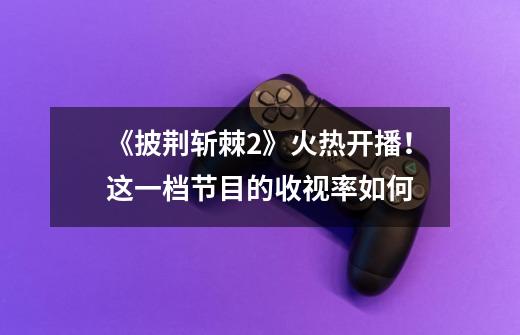 《披荆斩棘2》火热开播！这一档节目的收视率如何-第1张-游戏信息-龙启网