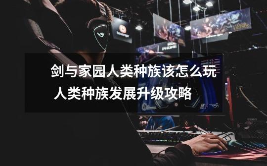 剑与家园人类种族该怎么玩 人类种族发展升级攻略-第1张-游戏信息-龙启网