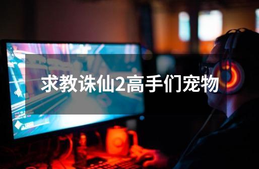 求教诛仙2高手们宠物-第1张-游戏信息-龙启网