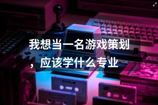 我想当一名游戏策划,应该学什么专业-第1张-游戏信息-龙启网