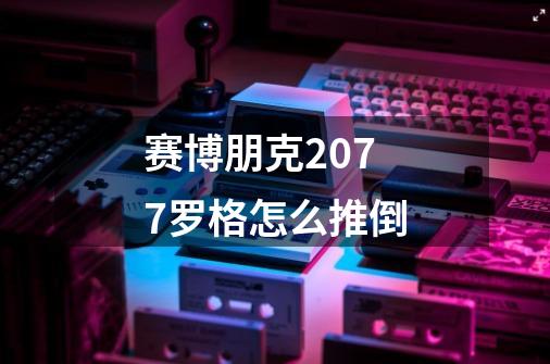 赛博朋克2077罗格怎么推倒-第1张-游戏信息-龙启网