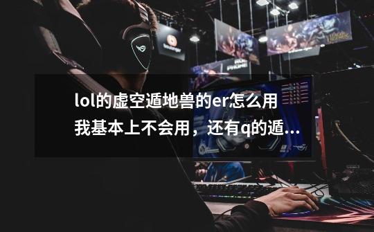 lol的虚空遁地兽的er怎么用我基本上不会用，还有q的遁地时候厉害还是表面厉害么-第1张-游戏信息-龙启网