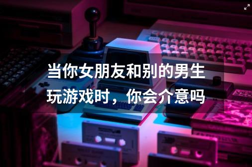 当你女朋友和别的男生玩游戏时,你会介意吗-第1张-游戏信息-龙启网