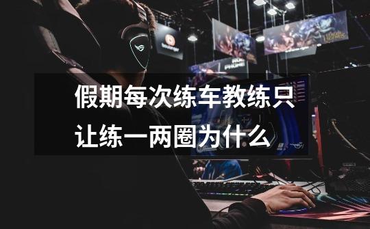 假期每次练车教练只让练一两圈为什么-第1张-游戏信息-龙启网