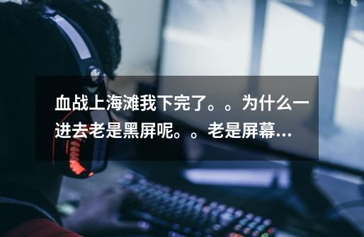 血战上海滩我下完了。。为什么一进去老是黑屏呢。。老是屏幕超出范围。玩不了呀。怎么办哪位大哥帮帮我呀-第1张-游戏信息-龙启网