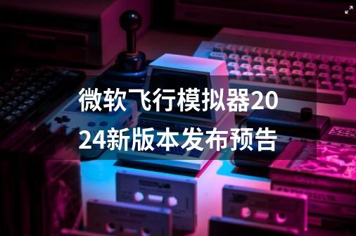 微软飞行模拟器2024新版本发布预告-第1张-游戏信息-龙启网