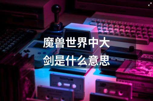 魔兽世界中大剑是什么意思-第1张-游戏信息-龙启网