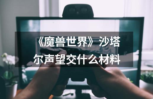《魔兽世界》沙塔尔声望交什么材料-第1张-游戏信息-龙启网