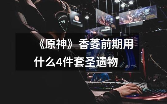 《原神》香菱前期用什么4件套圣遗物-第1张-游戏信息-龙启网