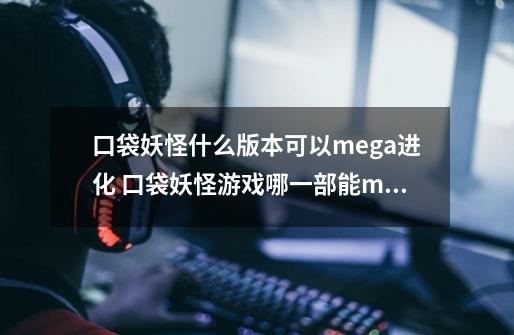 口袋妖怪什么版本可以mega进化 口袋妖怪游戏哪一部能mega进化-第1张-游戏信息-龙启网