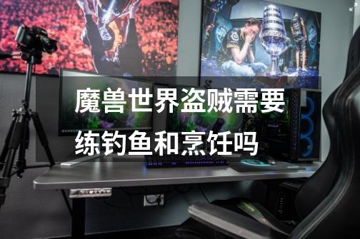 魔兽世界盗贼需要练钓鱼和烹饪吗-第1张-游戏信息-龙启网