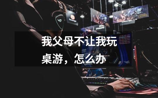 我父母不让我玩桌游，怎么办-第1张-游戏信息-龙启网