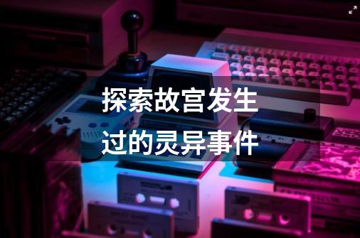 探索故宫发生过的灵异事件-第1张-游戏信息-龙启网