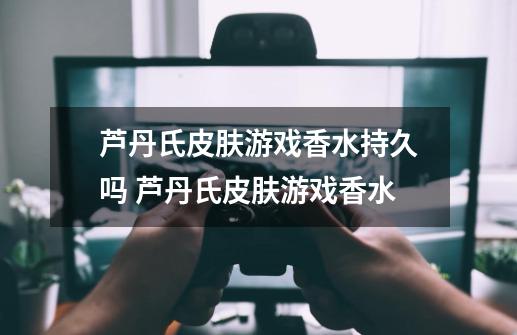 芦丹氏皮肤游戏香水持久吗 芦丹氏皮肤游戏香水-第1张-游戏信息-龙启网