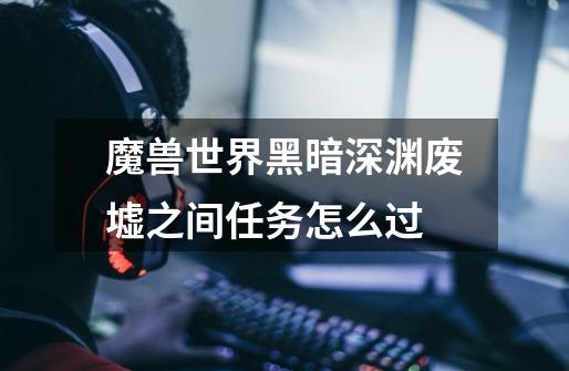魔兽世界黑暗深渊废墟之间任务怎么过-第1张-游戏信息-龙启网