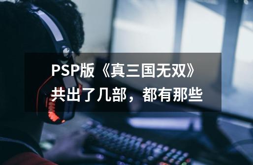 PSP版《真三国无双》共出了几部,都有那些-第1张-游戏信息-龙启网