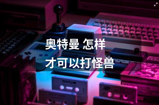 奥特曼 怎样才可以打怪兽-第1张-游戏信息-龙启网