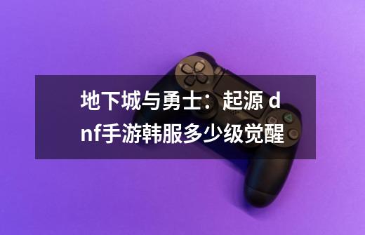 地下城与勇士:起源 dnf手游韩服多少级觉醒-第1张-游戏信息-龙启网