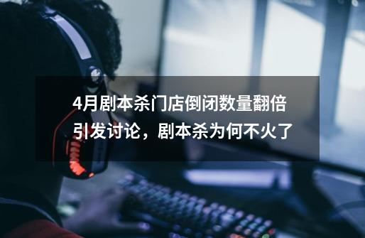 4月剧本杀门店倒闭数量翻倍引发讨论,剧本杀为何不火了-第1张-游戏信息-龙启网