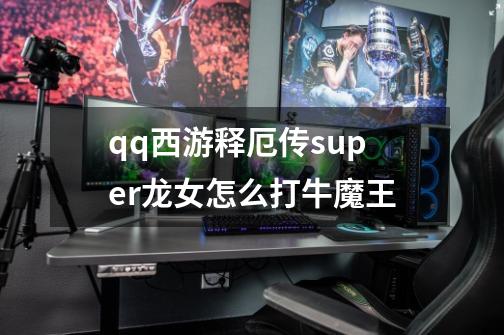 qq西游释厄传super龙女怎么打牛魔王-第1张-游戏信息-龙启网