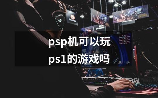 psp机可以玩ps1的游戏吗-第1张-游戏信息-龙启网