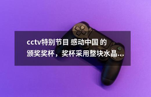 cctv特别节目 感动中国 的颁奖奖杯,奖杯采用整块水晶纯手工雕刻而成,整个设计充分体现了中央电-第1张-游戏信息-龙启网