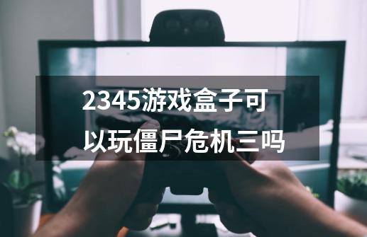 2345游戏盒子可以玩僵尸危机三吗-第1张-游戏信息-龙启网
