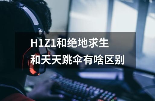 H1Z1和绝地求生和天天跳伞有啥区别-第1张-游戏信息-龙启网