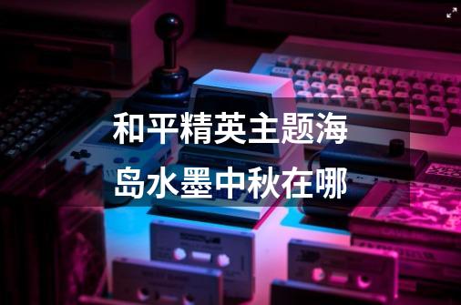 和平精英主题海岛水墨中秋在哪-第1张-游戏信息-龙启网