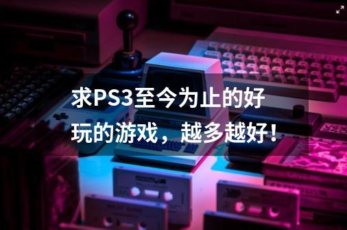 求PS3至今为止的好玩的游戏，越多越好！-第1张-游戏信息-龙启网