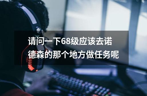 请问一下68级应该去诺德森的那个地方做任务呢-第1张-游戏信息-龙启网